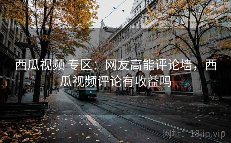 西瓜视频 专区：网友高能评论墙，西瓜视频评论有收益吗