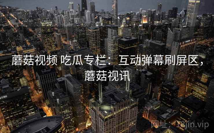 蘑菇视频 吃瓜专栏：互动弹幕刷屏区，蘑菇视讯