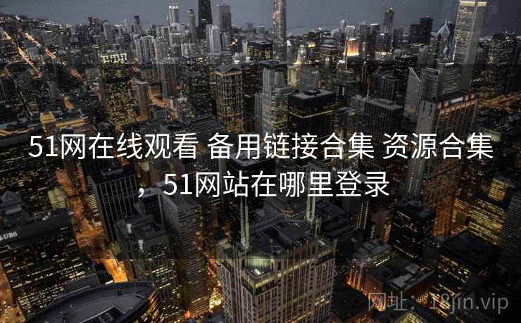 51网在线观看 备用链接合集 资源合集，51网站在哪里登录