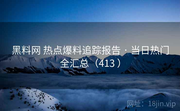 黑料网 热点爆料追踪报告 · 当日热门全汇总（413 ）