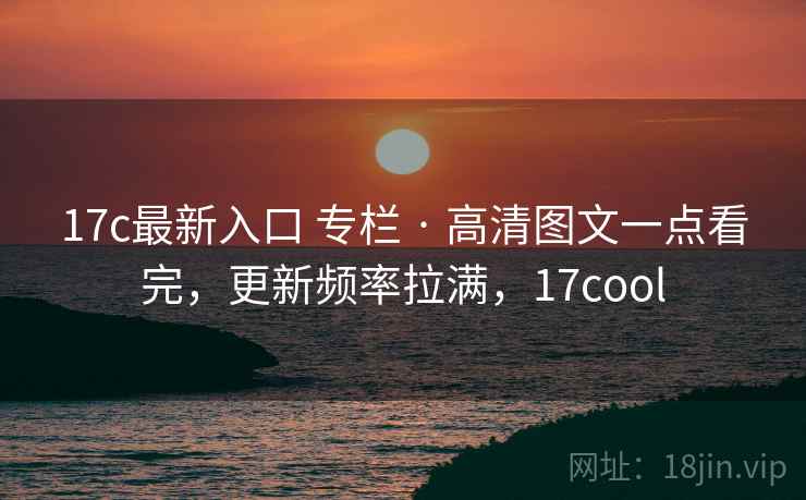17c最新入口 专栏 · 高清图文一点看完，更新频率拉满，17cool
