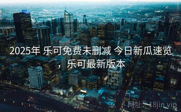 2025年 乐可免费未删减 今日新瓜速览，乐可最新版本