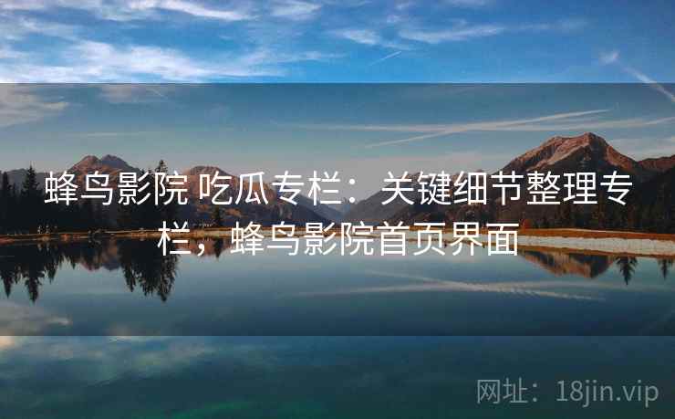 蜂鸟影院 吃瓜专栏：关键细节整理专栏，蜂鸟影院首页界面