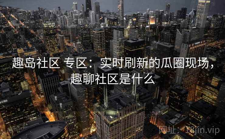 趣岛社区 专区：实时刷新的瓜圈现场，趣聊社区是什么