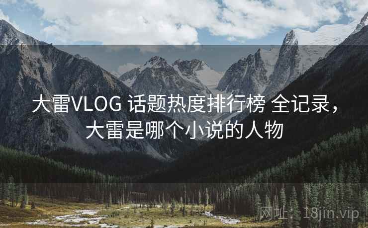 大雷VLOG 话题热度排行榜 全记录，大雷是哪个小说的人物
