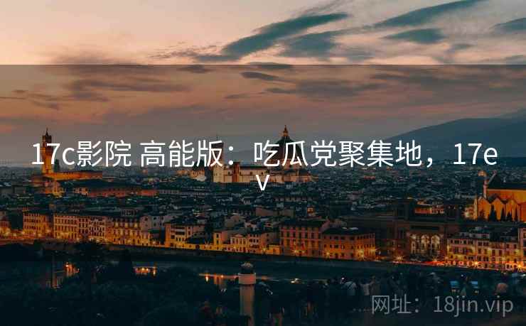 17c影院 高能版：吃瓜党聚集地，17ev