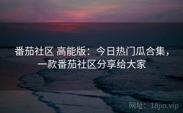 番茄社区 高能版：今日热门瓜合集，一款番茄社区分享给大家