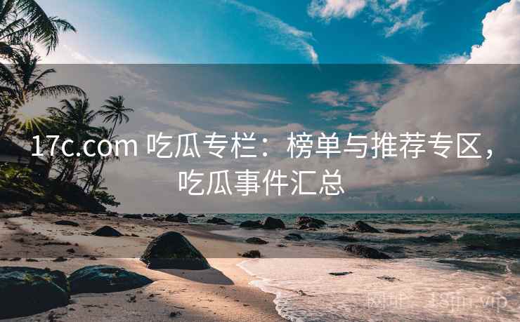 17c.com 吃瓜专栏：榜单与推荐专区，吃瓜事件汇总