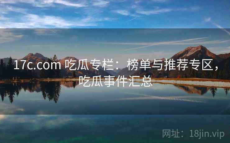 17c.com 吃瓜专栏：榜单与推荐专区，吃瓜事件汇总