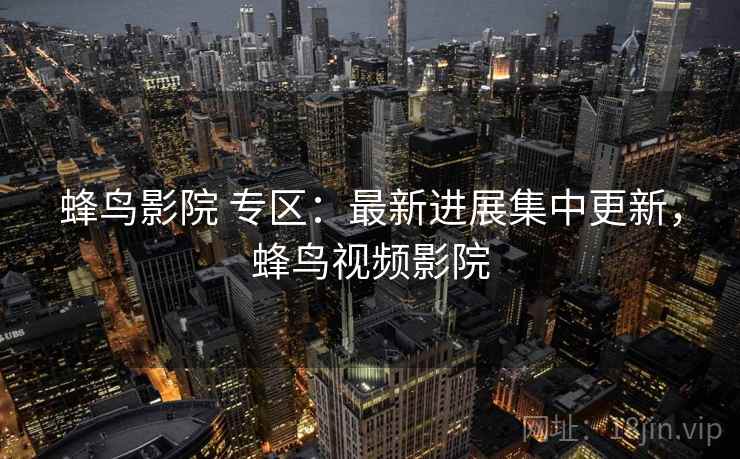 蜂鸟影院 专区：最新进展集中更新，蜂鸟视频影院
