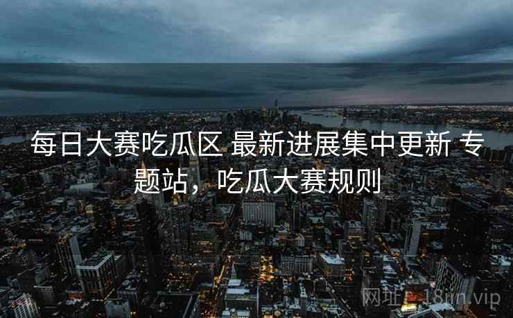 每日大赛吃瓜区 最新进展集中更新 专题站，吃瓜大赛规则