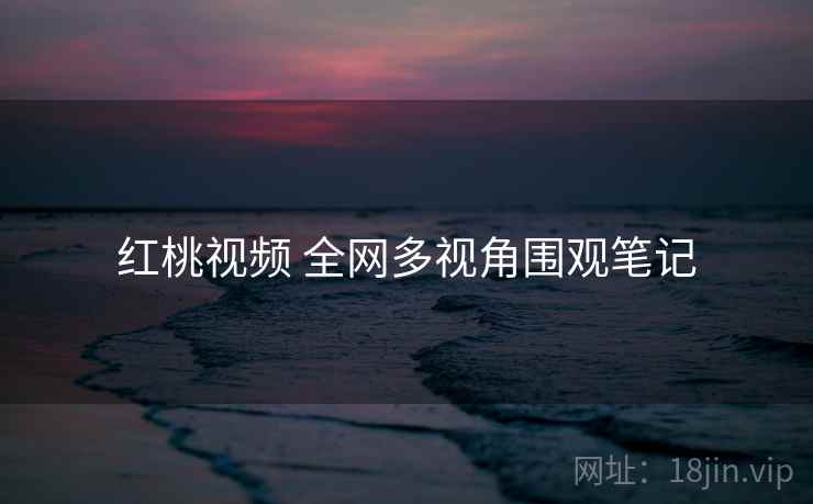 红桃视频 全网多视角围观笔记