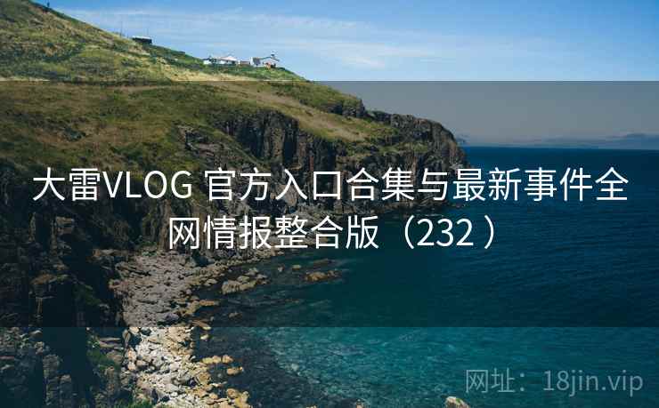 大雷VLOG 官方入口合集与最新事件全网情报整合版（232 ）