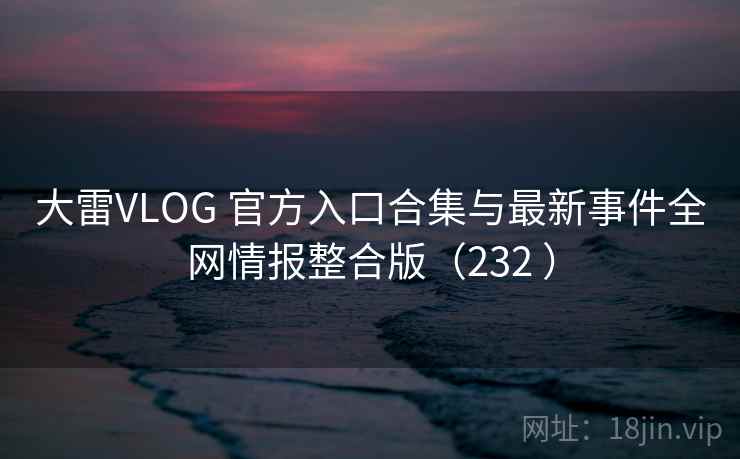 大雷VLOG 官方入口合集与最新事件全网情报整合版（232 ）