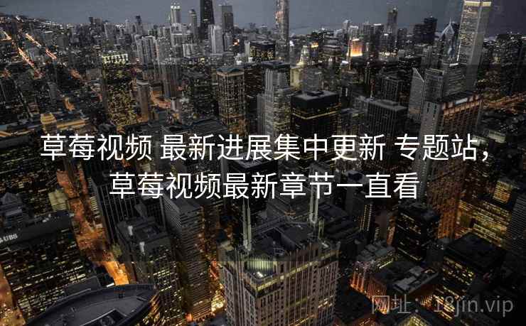 草莓视频 最新进展集中更新 专题站，草莓视频最新章节一直看