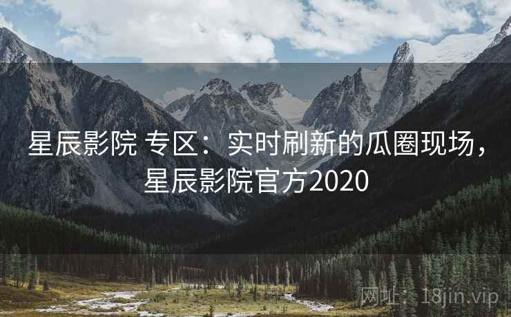 星辰影院 专区：实时刷新的瓜圈现场，星辰影院官方2020