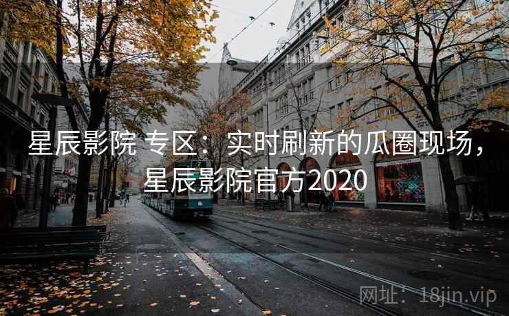 星辰影院 专区：实时刷新的瓜圈现场，星辰影院官方2020