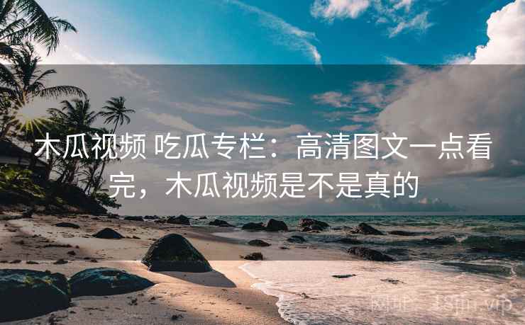 木瓜视频 吃瓜专栏：高清图文一点看完，木瓜视频是不是真的