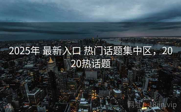 2025年 最新入口 热门话题集中区，2020热话题