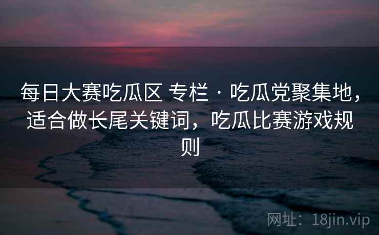 每日大赛吃瓜区 专栏 · 吃瓜党聚集地，适合做长尾关键词，吃瓜比赛游戏规则