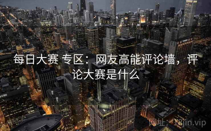 每日大赛 专区：网友高能评论墙，评论大赛是什么