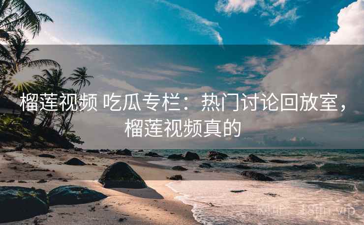 榴莲视频 吃瓜专栏：热门讨论回放室，榴莲视频真的