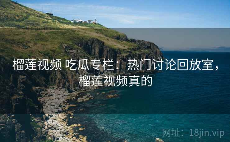 榴莲视频 吃瓜专栏：热门讨论回放室，榴莲视频真的