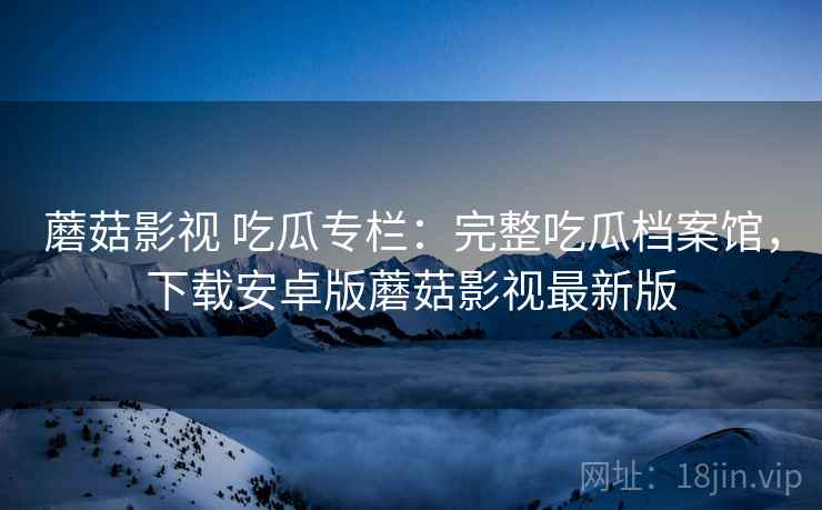 蘑菇影视 吃瓜专栏：完整吃瓜档案馆，下载安卓版蘑菇影视最新版