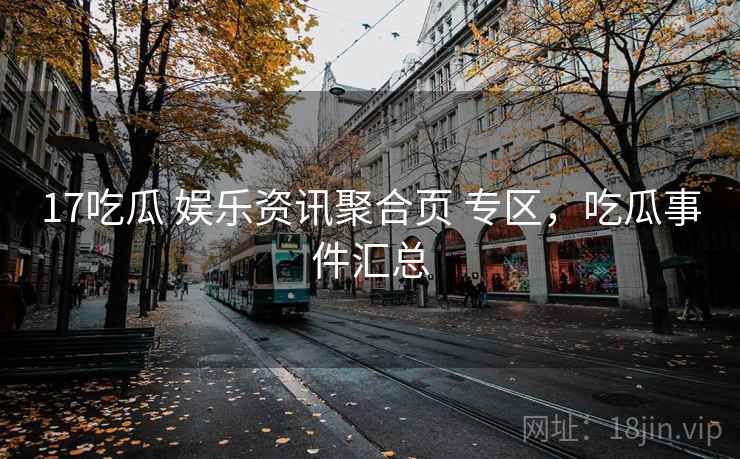 17吃瓜 娱乐资讯聚合页 专区，吃瓜事件汇总