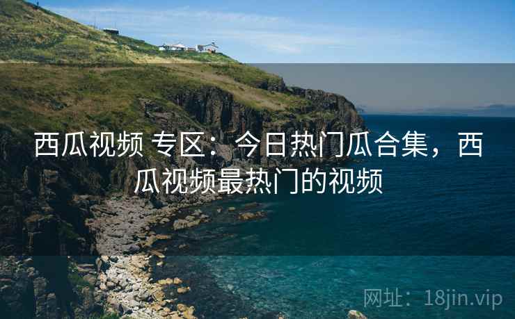 西瓜视频 专区：今日热门瓜合集，西瓜视频最热门的视频