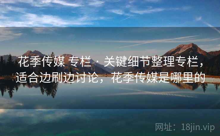 花季传媒 专栏 · 关键细节整理专栏，适合边刷边讨论，花季传媒是哪里的