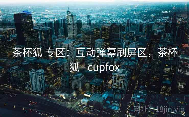 茶杯狐 专区：互动弹幕刷屏区，茶杯狐 - cupfox