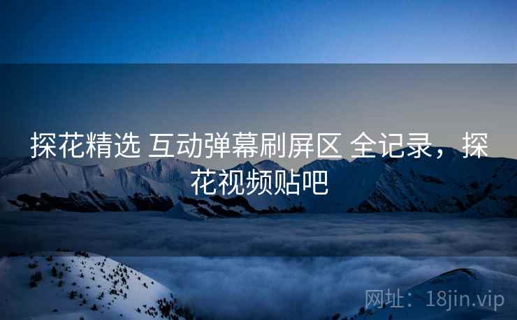 探花精选 互动弹幕刷屏区 全记录,探花视频贴吧 探花精选 互动弹幕刷屏区 全记录,探花视频贴吧