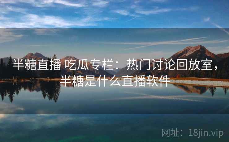 半糖直播 吃瓜专栏：热门讨论回放室，半糖是什么直播软件