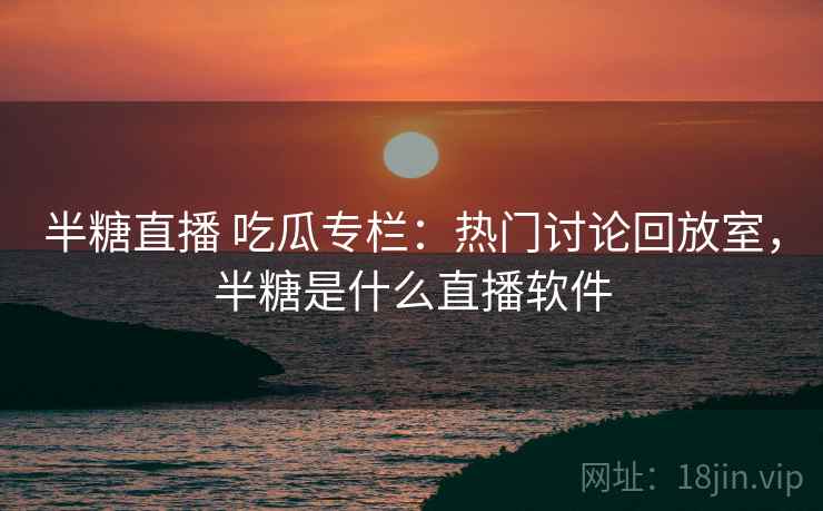 半糖直播 吃瓜专栏：热门讨论回放室，半糖是什么直播软件