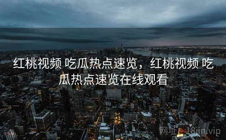 红桃视频 吃瓜热点速览，红桃视频 吃瓜热点速览在线观看