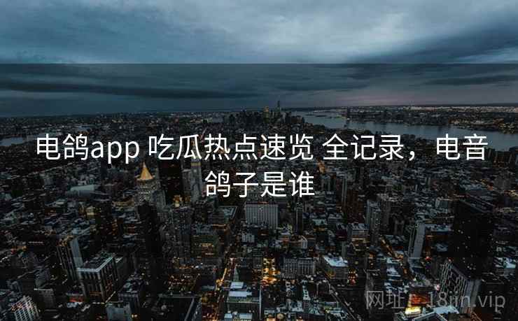 电鸽app 吃瓜热点速览 全记录，电音鸽子是谁