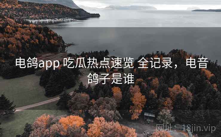 电鸽app 吃瓜热点速览 全记录，电音鸽子是谁