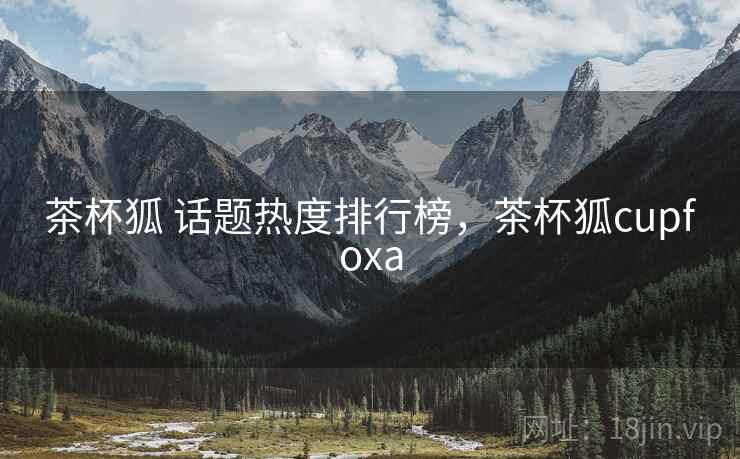 茶杯狐 话题热度排行榜，茶杯狐cupfoxa