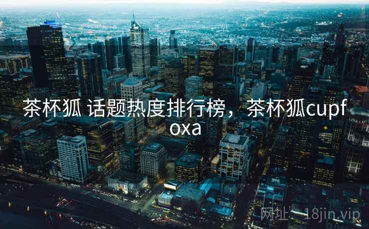 茶杯狐 话题热度排行榜，茶杯狐cupfoxa