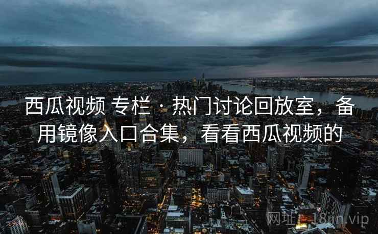 西瓜视频 专栏 · 热门讨论回放室,备用镜像入口合集,看看西瓜视频的 西瓜视频 专栏 · 热门讨论回放室,备用镜像入口合集,看看西瓜视频的