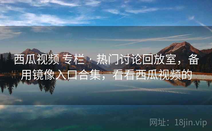 西瓜视频 专栏 · 热门讨论回放室,备用镜像入口合集,看看西瓜视频的 西瓜视频 专栏 · 热门讨论回放室,备用镜像入口合集,看看西瓜视频的