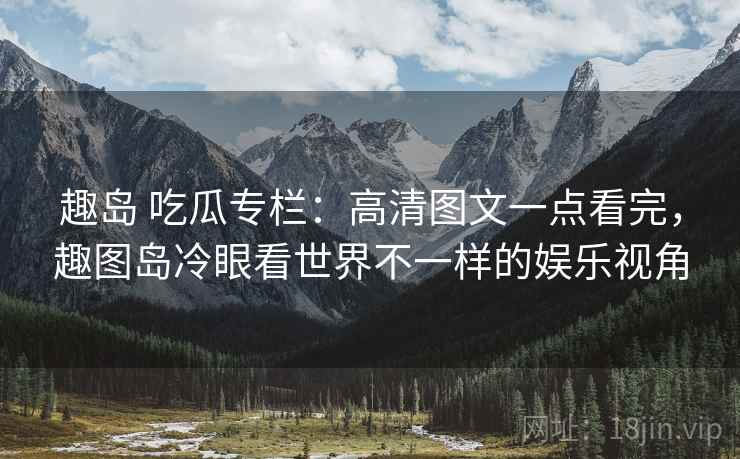 趣岛 吃瓜专栏：高清图文一点看完，趣图岛冷眼看世界不一样的娱乐视角