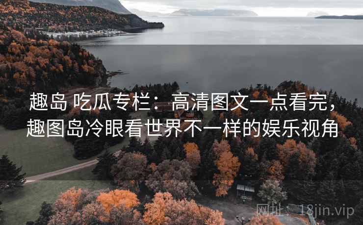 趣岛 吃瓜专栏：高清图文一点看完，趣图岛冷眼看世界不一样的娱乐视角