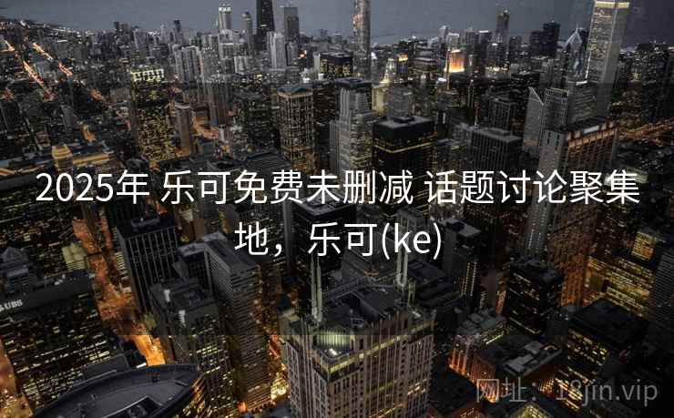 2025年 乐可免费未删减 话题讨论聚集地，乐可(ke)