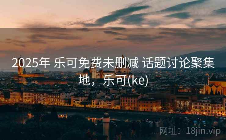 2025年 乐可免费未删减 话题讨论聚集地，乐可(ke)