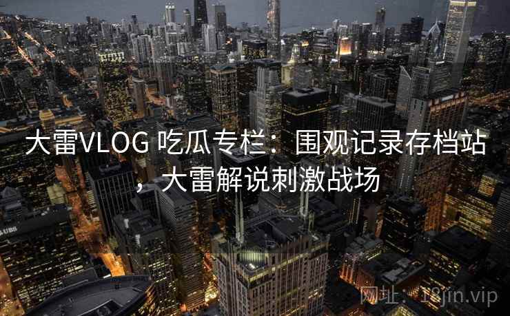 大雷VLOG 吃瓜专栏：围观记录存档站，大雷解说刺激战场