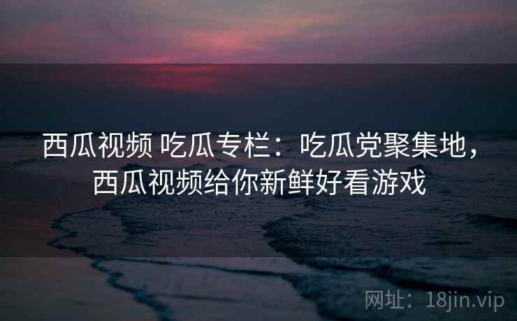 西瓜视频 吃瓜专栏：吃瓜党聚集地，西瓜视频给你新鲜好看游戏