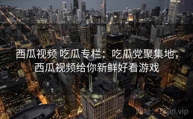西瓜视频 吃瓜专栏：吃瓜党聚集地，西瓜视频给你新鲜好看游戏