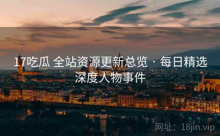 17吃瓜 全站资源更新总览 · 每日精选深度人物事件
